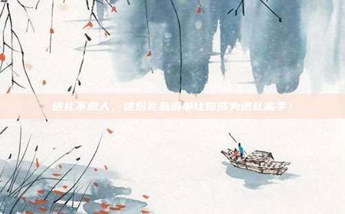 送礼不求人，这份礼品清单让你成为送礼高手！
