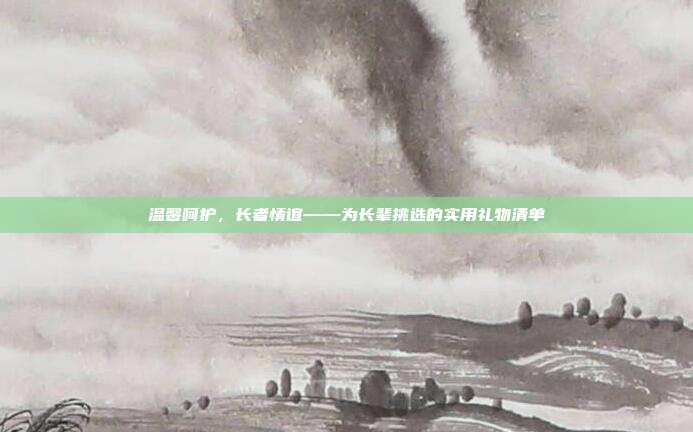 温馨呵护，长者情谊——为长辈挑选的实用礼物清单