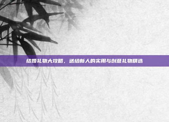 结婚礼物大攻略，送给新人的实用与创意礼物精选