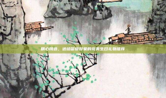 精心挑选，送给警察对象的完美生日礼物推荐