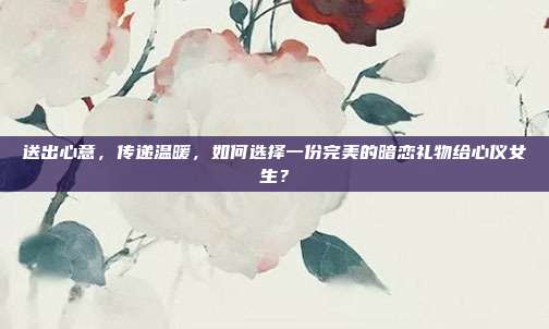 送出心意，传递温暖，如何选择一份完美的暗恋礼物给心仪女生？