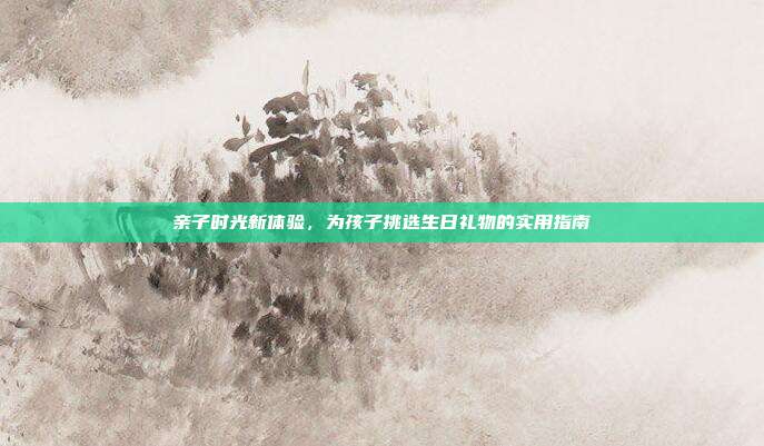 亲子时光新体验，为孩子挑选生日礼物的实用指南