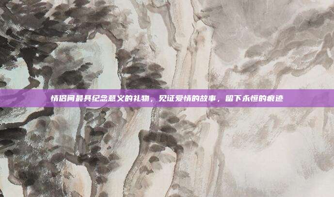 情侣间最具纪念意义的礼物，见证爱情的故事，留下永恒的痕迹
