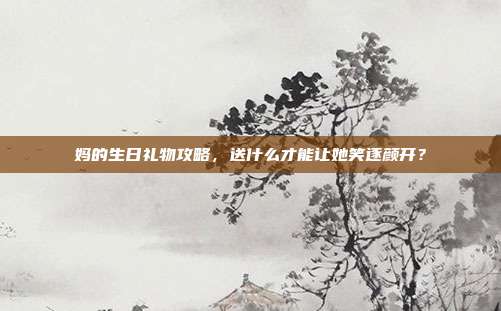 妈的生日礼物攻略，送什么才能让她笑逐颜开？