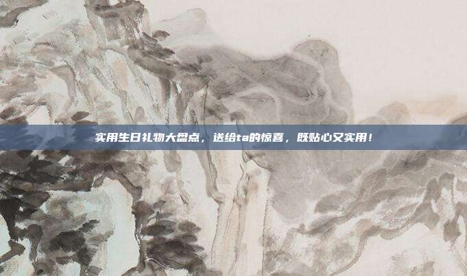 实用生日礼物大盘点，送给ta的惊喜，既贴心又实用！