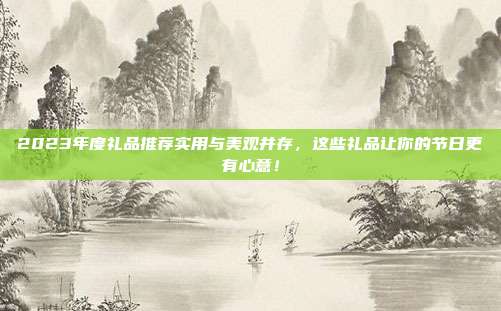 2023年度礼品推荐实用与美观并存，这些礼品让你的节日更有心意！