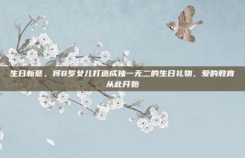 生日新意，将8岁女儿打造成独一无二的生日礼物，爱的教育从此开始