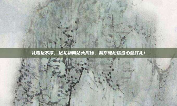 礼物送不停，送礼物网站大揭秘，帮你轻松挑选心意好礼！