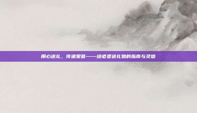 用心送礼，传递爱意——给老婆送礼物的指南与灵感