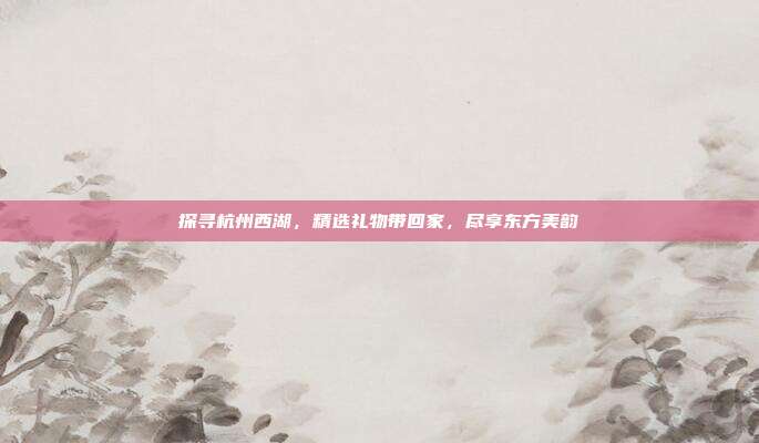 探寻杭州西湖，精选礼物带回家，尽享东方美韵