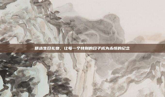 精选生日礼物，让每一个特别的日子成为永恒的纪念