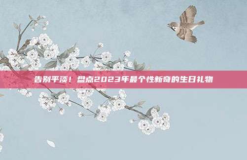 告别平淡！盘点2023年最个性新奇的生日礼物