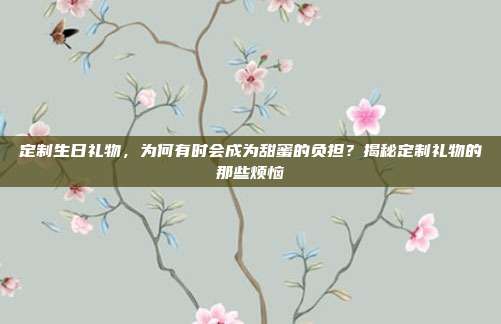 定制生日礼物，为何有时会成为甜蜜的负担？揭秘定制礼物的那些烦恼