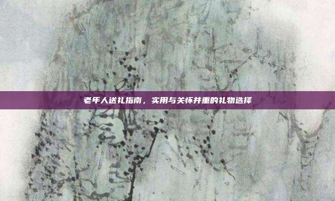 老年人送礼指南，实用与关怀并重的礼物选择