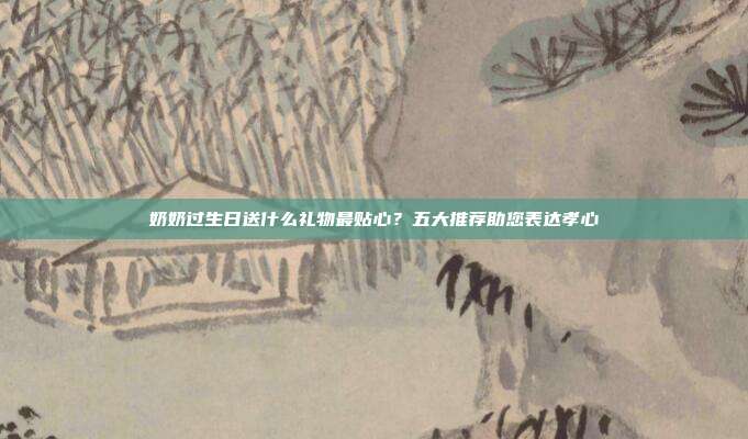 奶奶过生日送什么礼物最贴心？五大推荐助您表达孝心