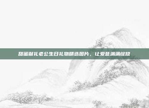 甜蜜献礼老公生日礼物精选图片，让爱意满满绽放