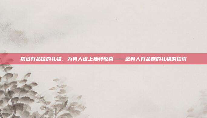 挑选有品位的礼物，为男人送上独特惊喜——送男人有品味的礼物的指南