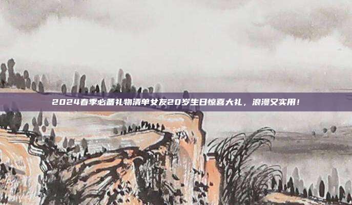 2024春季必备礼物清单女友20岁生日惊喜大礼，浪漫又实用！