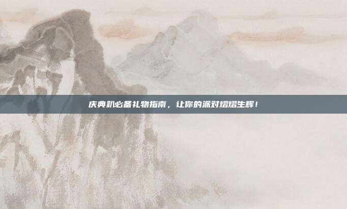 庆典趴必备礼物指南，让你的派对熠熠生辉！