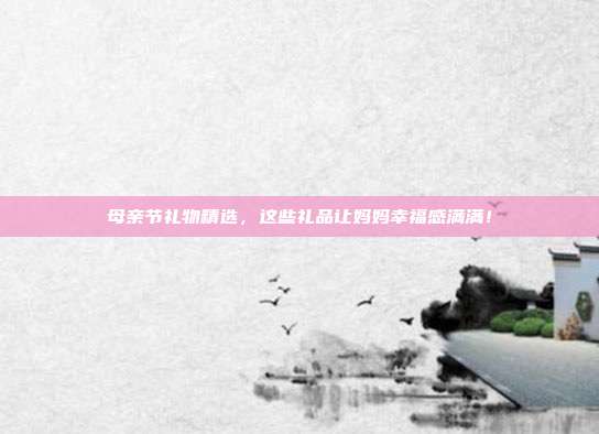 母亲节礼物精选，这些礼品让妈妈幸福感满满！