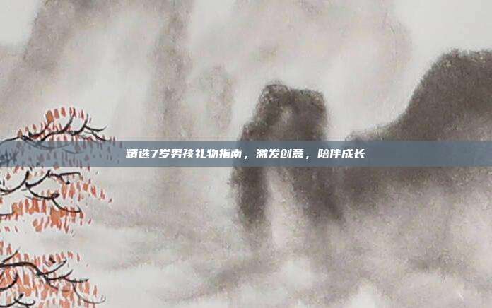 精选7岁男孩礼物指南，激发创意，陪伴成长