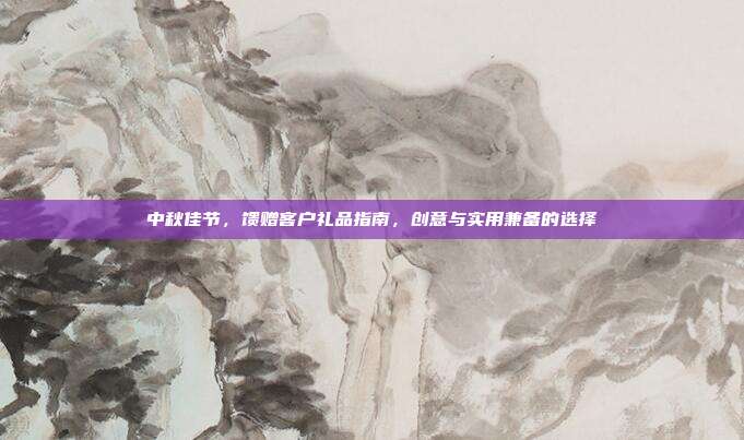 中秋佳节，馈赠客户礼品指南，创意与实用兼备的选择