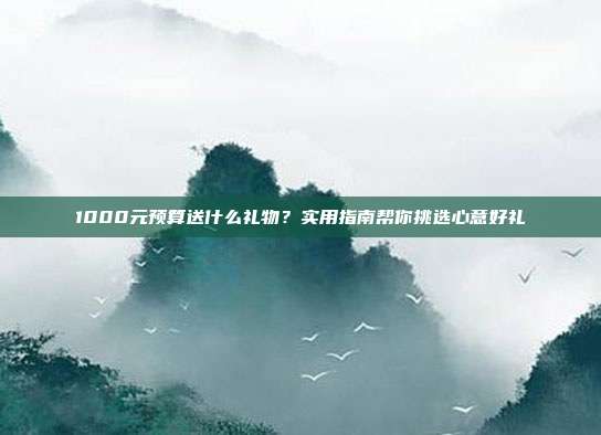 1000元预算送什么礼物？实用指南帮你挑选心意好礼