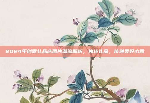 2024年创意礼品店图片潮流解析，独特礼品，传递美好心意