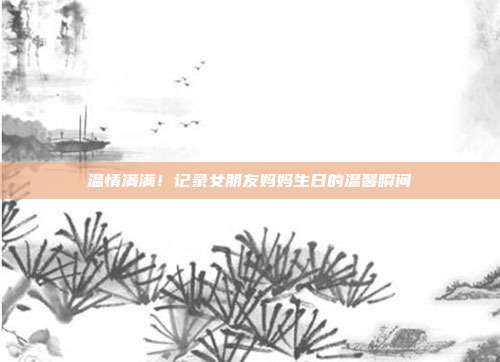 温情满满！记录女朋友妈妈生日的温馨瞬间