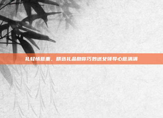 礼轻情意重，精选礼品助你巧妙送女领导心意满满
