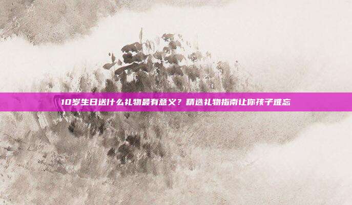 10岁生日送什么礼物最有意义？精选礼物指南让你孩子难忘