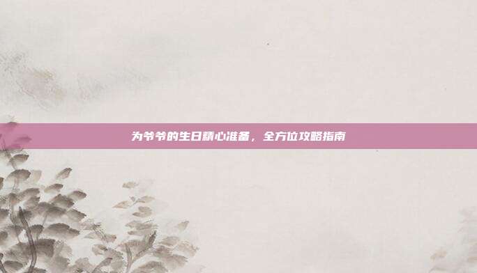 为爷爷的生日精心准备，全方位攻略指南