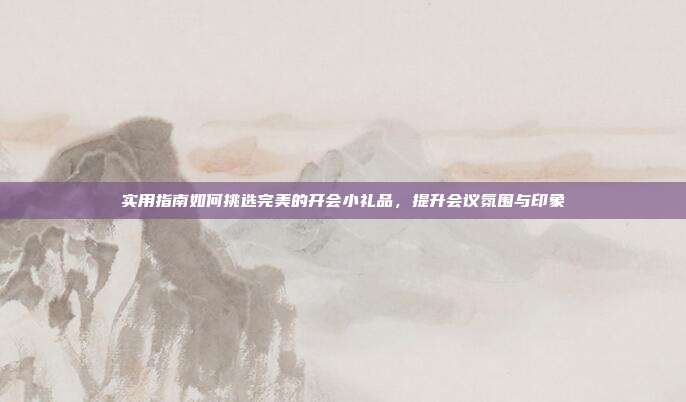 实用指南如何挑选完美的开会小礼品，提升会议氛围与印象