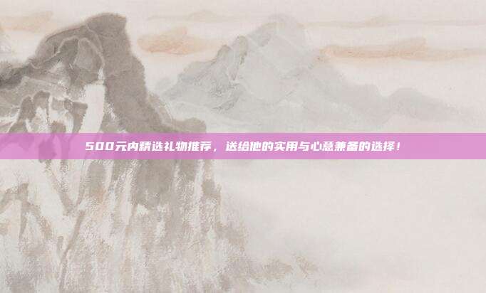500元内精选礼物推荐，送给他的实用与心意兼备的选择！