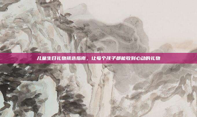 儿童生日礼物挑选指南，让每个孩子都能收到心动的礼物