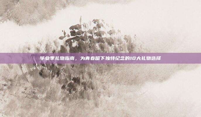 毕业季礼物指南，为青春留下独特纪念的10大礼物选择