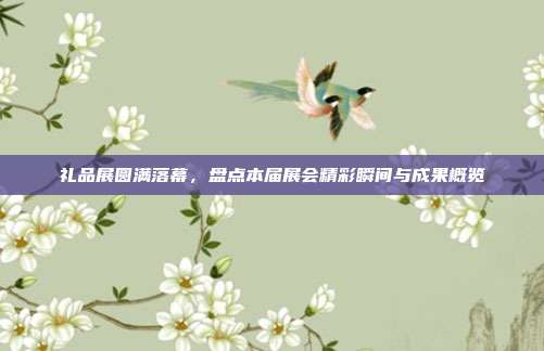 礼品展圆满落幕，盘点本届展会精彩瞬间与成果概览