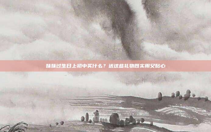 妹妹过生日上初中买什么？送这些礼物既实用又贴心