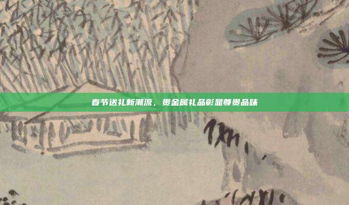 春节送礼新潮流，贵金属礼品彰显尊贵品味