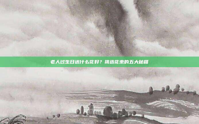 老人过生日送什么花好？挑选花束的五大秘籍