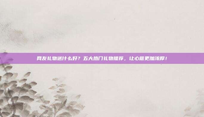 网友礼物送什么好？五大热门礼物推荐，让心意更加浓厚！