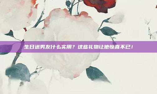 生日送男友什么实用？这些礼物让他惊喜不已！