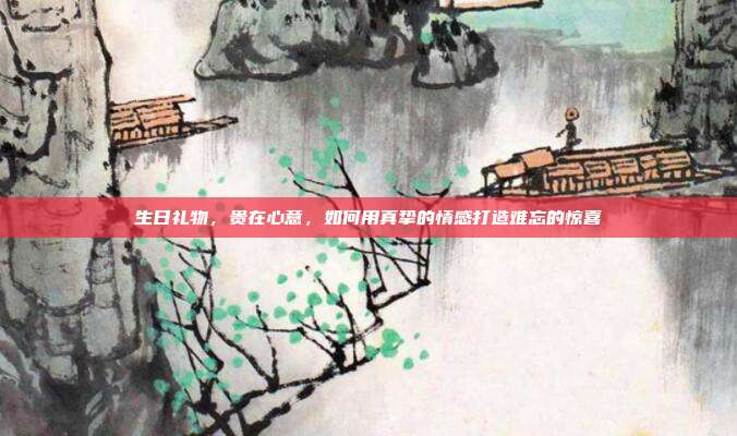 生日礼物，贵在心意，如何用真挚的情感打造难忘的惊喜