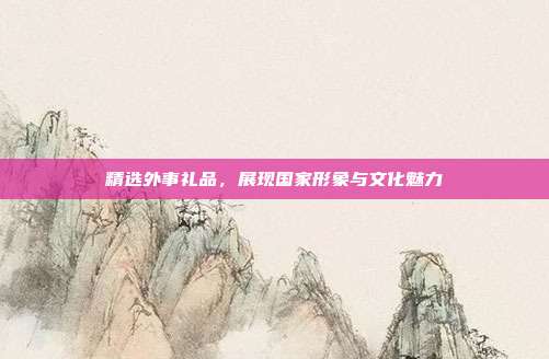 精选外事礼品，展现国家形象与文化魅力