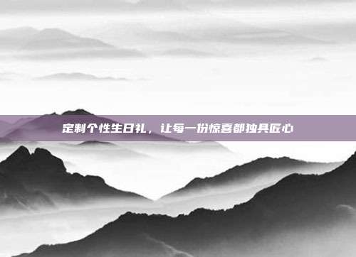 定制个性生日礼，让每一份惊喜都独具匠心