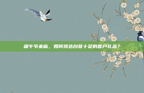 端午节来临，如何挑选创意十足的客户礼品？
