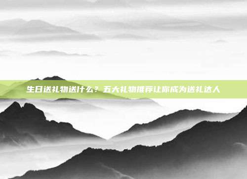 生日送礼物送什么？五大礼物推荐让你成为送礼达人
