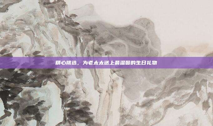 精心挑选，为老太太送上最温馨的生日礼物