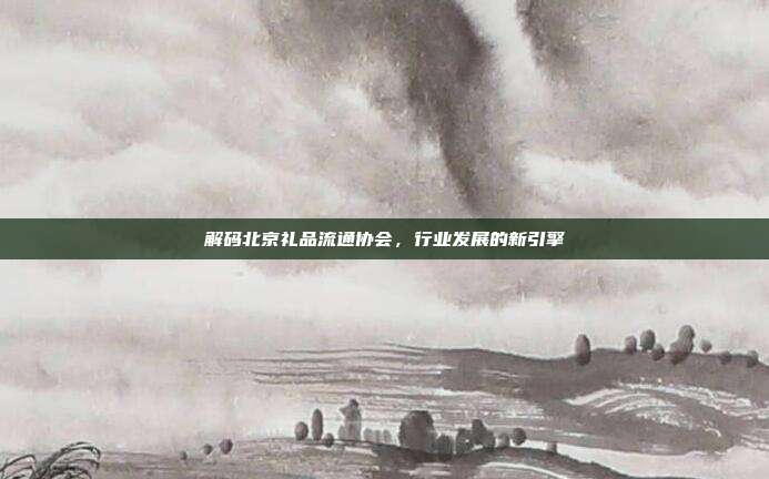 解码北京礼品流通协会，行业发展的新引擎