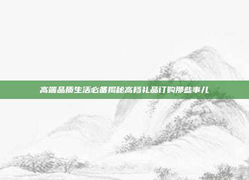 高端品质生活必备揭秘高档礼品订购那些事儿